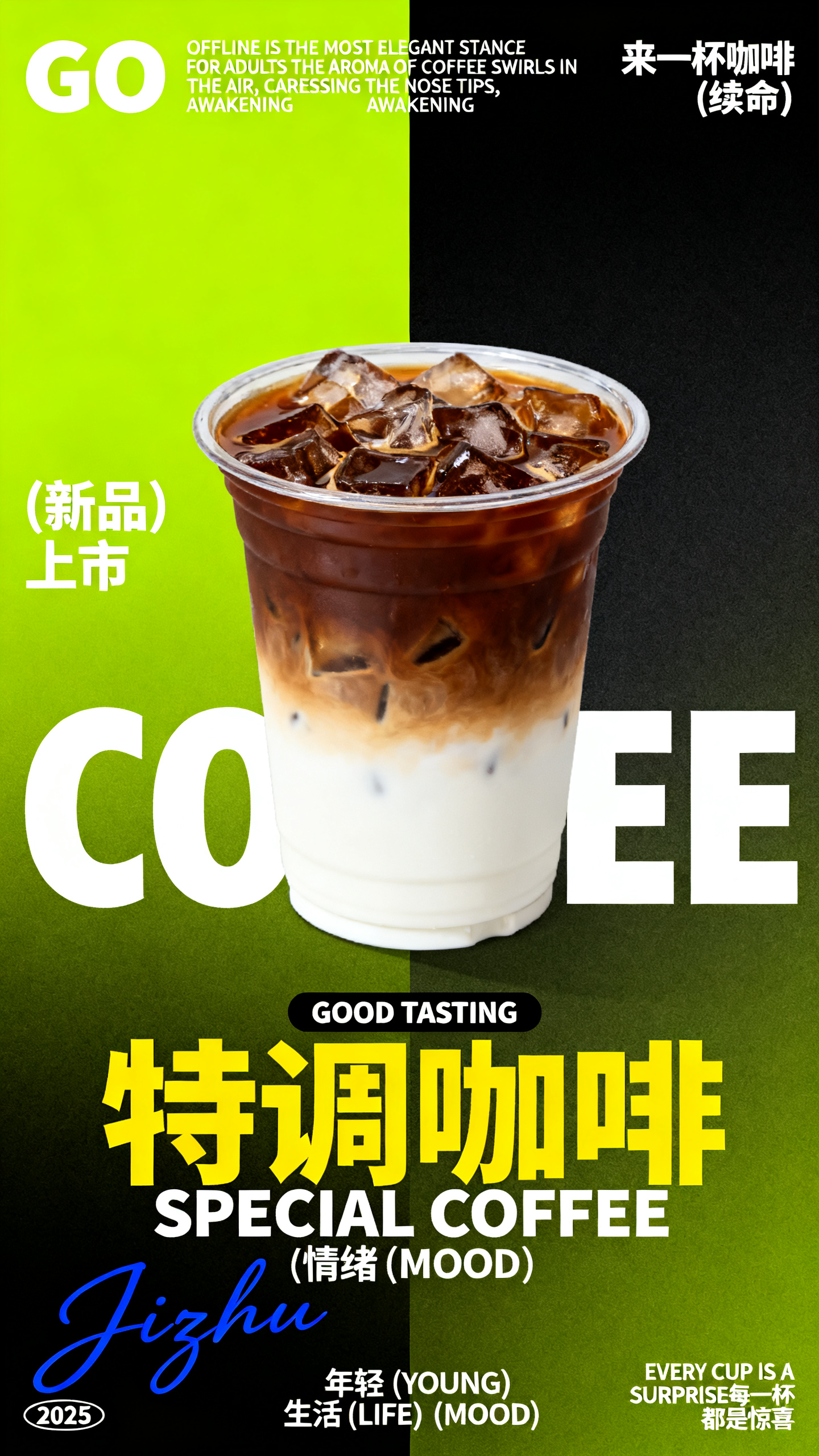 咖啡海报,创作一张特调咖啡新品促销海报,背景为荧光绿色与黑色渐变拼接,左侧大面积荧光绿,右侧深黑色,营造潮流视觉冲击。画面中央是一杯透明塑料杯装的分层特调咖啡,上层深棕色咖啡,下层白色奶底,杯内充满冰块,整体呈现渐变层次感。左上角有 “GO” 白色文字及英文文案 “OFFLINE IS THE MOST ELEGANT STANCE FOR ADULTS THE AROMA OF COFFEE SWIRLS IN THE AIR, CARESSING THE NOSE TIPS, AWAKENING THE SOUL DROWNING IN DAILY LIFE”,右上角标注 “来一杯咖啡 (续命)”。左侧中部有 “(新品) 上市” 白色文字,下方是巨大的白色 “COFFEE” 字母。中间偏下位置有黑色背景的 “GOOD TASTING” 白色文字框,下方是黄色 “特调咖啡” 与白色 “SPECIAL COFFEE” 组合文字,底部标注 “年轻 (YOUNG) 生活 (LIFE) 情绪 (MOOD)”。左下角有 “Jizhu” 蓝色签名及 “2025” 标识,右下角有 “EVERY CUP IS A SURPRISE 每一杯 都是惊喜” 整体风格前卫潮流,突出新品咖啡的时尚感与口感层次。